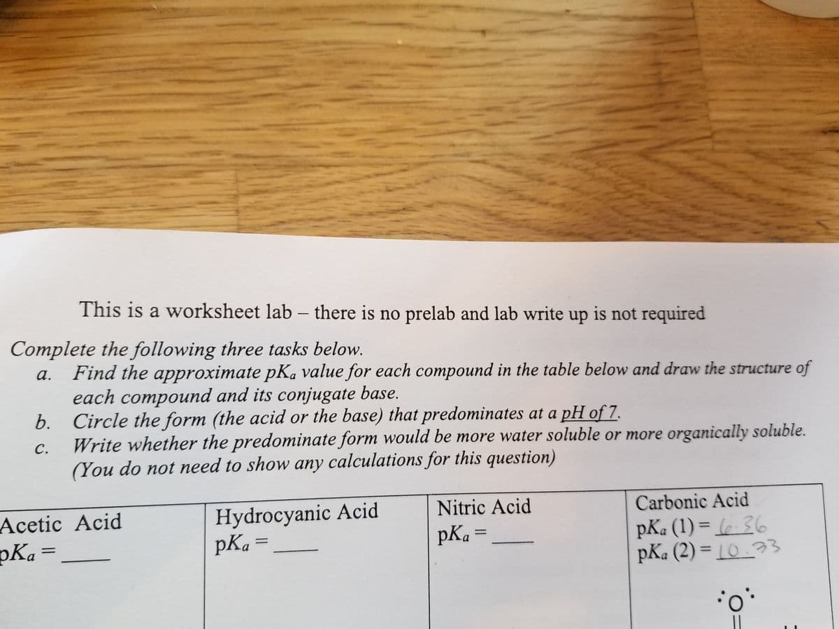 This is a worksheet lab - there is no prelab and lab write up is not required
Complete the following three tasks below.
a. Find the approximate pKa value for each compound in the table below and draw the structure of
each compound and its conjugate base.
b. Circle the form (the acid or the base) that predominates at a pH of 7.
C.
Write whether the predominate form would be more water soluble or more organically soluble.
(You do not need to show any calculations for this question)
Acetic Acid
Hydrocyanic Acid
pKa =
Nitric Acid
pKa =
Carbonic Acid
pKa (1) = (-36
pKa (2) = 10.33
pKa
·0°