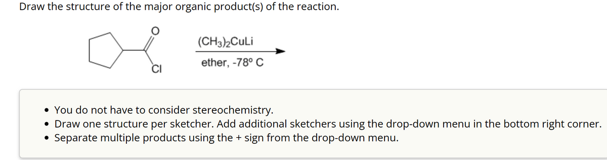 Draw the structure of the major organic product(s) of the reaction.
(CH3)2CuLi
ether, -78° C
• You do not have to consider stereochemistry.
• Draw one structure per sketcher. Add additional sketchers using the drop-down menu in the bottom right corner.
• Separate multiple products using the + sign from the drop-down menu.
