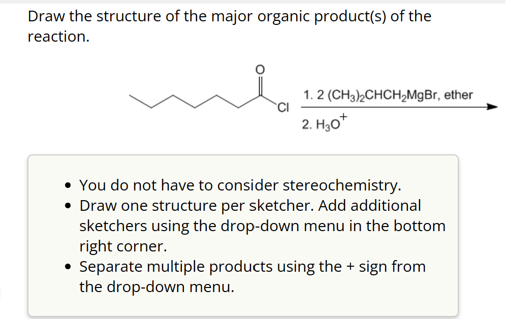Draw the structure of the major organic product(s) of the
reaction.
CI
1. 2 (CH3)2CHCH₂MgBr, ether
2. H30+
• You do not have to consider stereochemistry.
• Draw one structure per sketcher. Add additional
sketchers using the drop-down menu in the bottom
right corner.
• Separate multiple products using the + sign from
the drop-down menu.