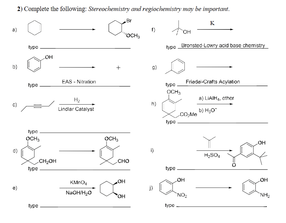 2) Complete the following: Stereochemistry and regiochemistry may be important.
a)
b)
C)
d)
e)
type
type
type
OCH 3
type
type
OH
CH₂OH
EAS - Nitration
H₂
Lindlar Catalyst
KMnO4
NaOH/H₂O
+
OCH3
"OCH 3
Br
CHO
OH
OH
f)
g)
h)
i)
j)
type
type
OCH3
type
type
type
OH
Bronsted-Lowry acid base chemistry
CO₂Me
OH
K
Friedel-Crafts Acylation
NO₂
a) LIAIH,₁, ether
b) H₂O*
H₂SO4
OH
OH
NH₂