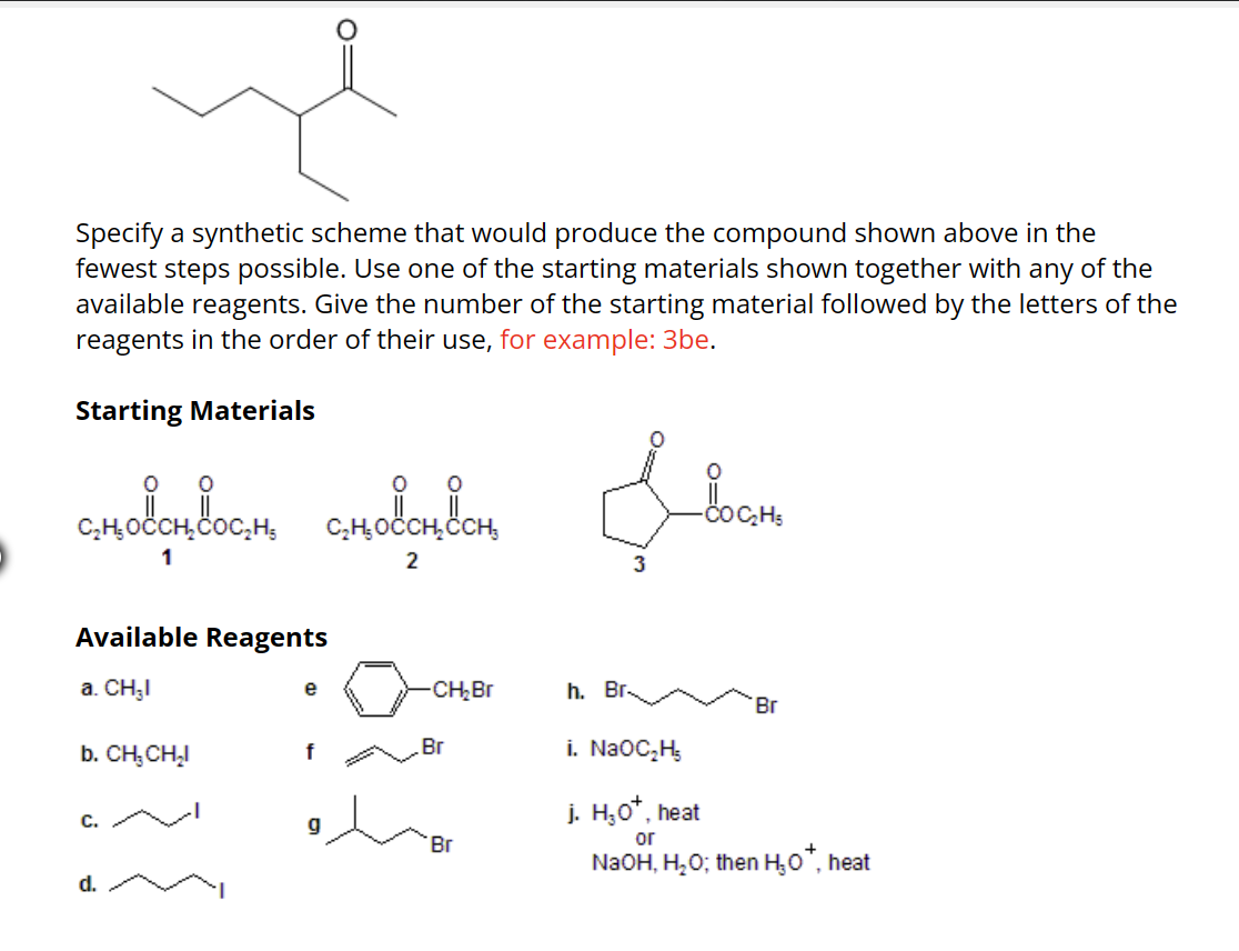 Specify a synthetic scheme that would produce the compound shown above in the
fewest steps possible. Use one of the starting materials shown together with any of the
available reagents. Give the number of the starting material followed by the letters of the
reagents in the order of their use, for example: 3be.
Starting Materials
сновоновость смовон он
1
2
Available Reagents
a. CH₂I
b. CH₂CH₂I
C.
d.
f
g
-CH₂Br
Br
Br
Ilom
COC₂H5
3
h. Br
i. NaOC₂H₂
Br
j. H₂O*, heat
or
NaOH, H₂O; then H₂O*, heat