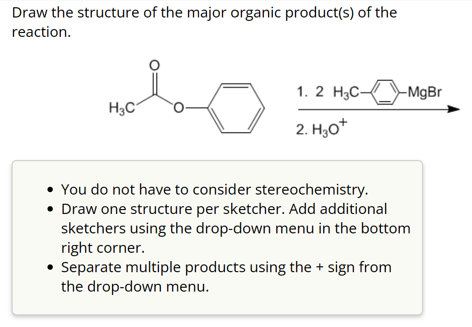 Draw the structure of the major organic product(s) of the
reaction.
H3C
●
1. 2 H3C-
2. H3O+
-MgBr
• You do not have to consider stereochemistry.
• Draw one structure per sketcher. Add additional
sketchers using the drop-down menu in the bottom
right corner.
Separate multiple products using the + sign from
the drop-down menu.