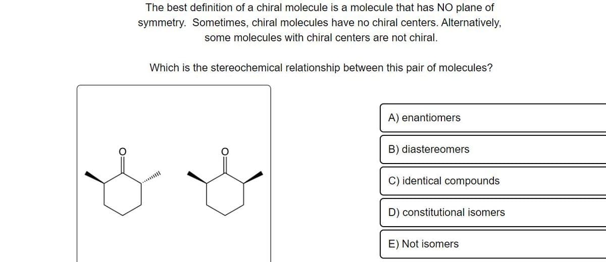 The best definition of a chiral molecule is a molecule that has NO plane of
symmetry. Sometimes, chiral molecules have no chiral centers. Alternatively,
some molecules with chiral centers are not chiral.
Which is the stereochemical relationship between this pair of molecules?
A) enantiomers
B) diastereomers
C) identical compounds
D) constitutional isomers
E) Not isomers