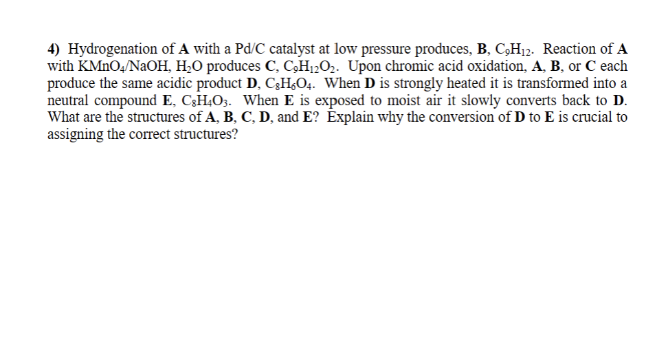 4) Hydrogenation of A with a Pd/C catalyst at low pressure produces, B, C,H12. Reaction of A
with KMnO4/NaOH, H₂O produces C, C₂H₁2O₂. Upon chromic acid oxidation, A, B, or C each
produce the same acidic product D, CH₁O4. When D is strongly heated it is transformed into a
neutral compound E, CH4O3. When E is exposed to moist air it slowly converts back D.
What are the structures of A, B, C, D, and E? Explain why the conversion of D to E is crucial to
assigning the correct structures?