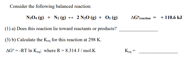 Consider the following balanced reaction:
N204 (g) + N2 (g) → 2 N20 (g) + 02 (g)
AG°reaction =
+ 110.6 kJ
(1) a) Does this reaction lie toward reactants or products?
(3) b) Calculate the Keq for this reaction at 298 K.
AG° = -RT In Keg; where R = 8.314 J / mol.K
Keg =
