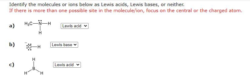 Identify the molecules or ions below as Lewis acids, Lewis bases, or neither.
If there is more than one possible site in the molecule/ion, focus on the central or the charged atom.
a)
H3C-N-H
Lewis acid v
b)
Lewis base v
H
c)
Lewis acid
H.
