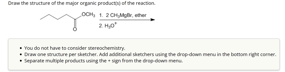 Draw the structure of the major organic product(s) of the reaction.
LOCH3
1. 2 CH3MgBr, ether
2. H3O+
• You do not have to consider stereochemistry.
• Draw one structure per sketcher. Add additional sketchers using the drop-down menu in the bottom right corner.
• Separate multiple products using the + sign from the drop-down menu.
