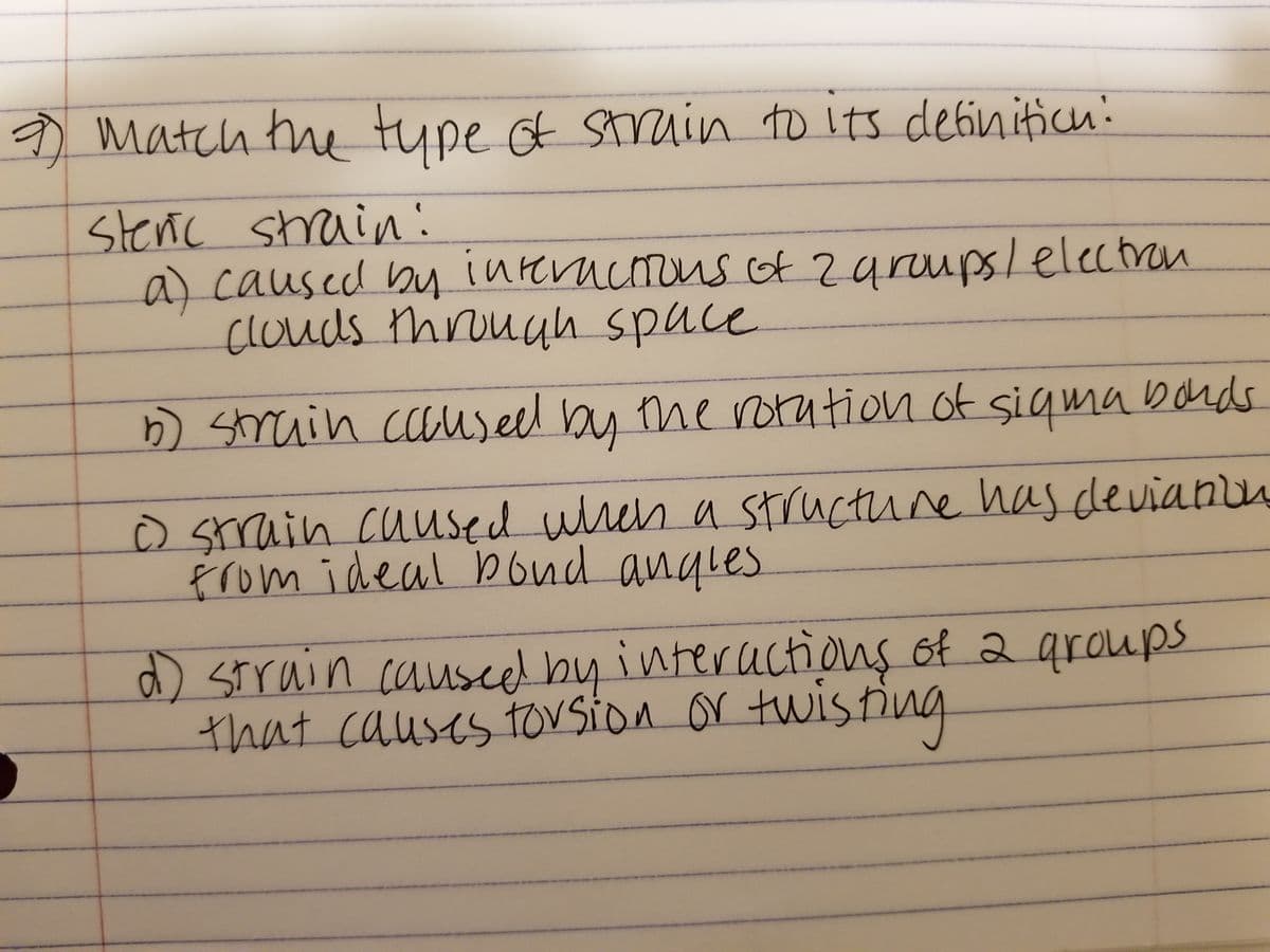 2 match the type of strain to its definition:
Steric strain!
a) caused by interactions of 2 groups/ electron
clouds through space
the rotation of sigma bonds.
() strain caused when a structure has deviation
from ideal pond angles
b) strain caused by
d) strain caused by interactions of a groups
that causes torsion or twisting