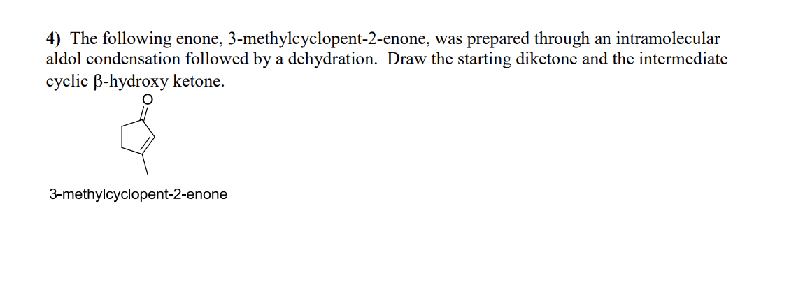 4) The following enone, 3-methylcyclopent-2-enone, was prepared through an intramolecular
aldol condensation followed by a dehydration. Draw the starting diketone and the intermediate
cyclic ß-hydroxy ketone.
3-methylcyclopent-2-enone