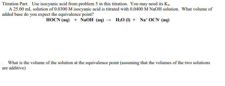 Titration Part. Use isocyanic acid from problem 5 in this titration. You may need its Ka.
A 25.00 mL solution of 0.0300 M isocyanic acid is titrated with 0.0400 M NAOH solution. What volume of
added base do you expect the equivalence point?
HOCN (aq) + NaOH (aq) → H;0 (1) + Na* OCN- (aq)
What is the volume of the solution at the equivalence point (assuming that the volumes of the two solutions
are additive)
