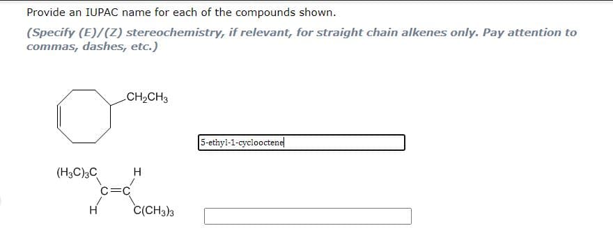 Provide an IUPAC name for each of the compounds shown.
(Specify (E)/(Z) stereochemistry, if relevant, for straight chain alkenes only. Pay attention to
commas, dashes, etc.)
CH₂CH3
5-ethyl-1-cyclooctene
(H3C)3C
H
H
C=C
C(CH3)3