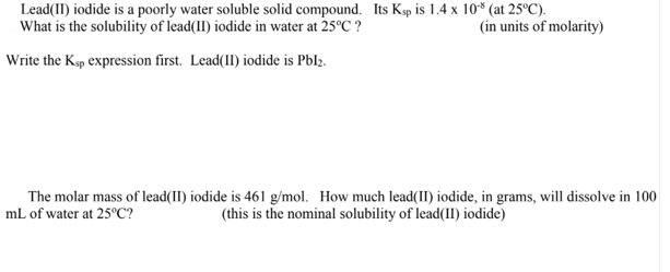 Lead(II) iodide is a poorly water soluble solid compound. Its Ksp is 1.4 x 10* (at 25°C).
What is the solubility of lead(1I) iodide in water at 25°C ?
(in units of molarity)
Write the Køp expression first. Lead(II) iodide is Pblz.
The molar mass of lead(1I) iodide is 461 g/mol. How much lead(II) iodide, in grams, will dissolve in 100
mL of water at 25°C?
(this is the nominal solubility of lead(II) iodide)
