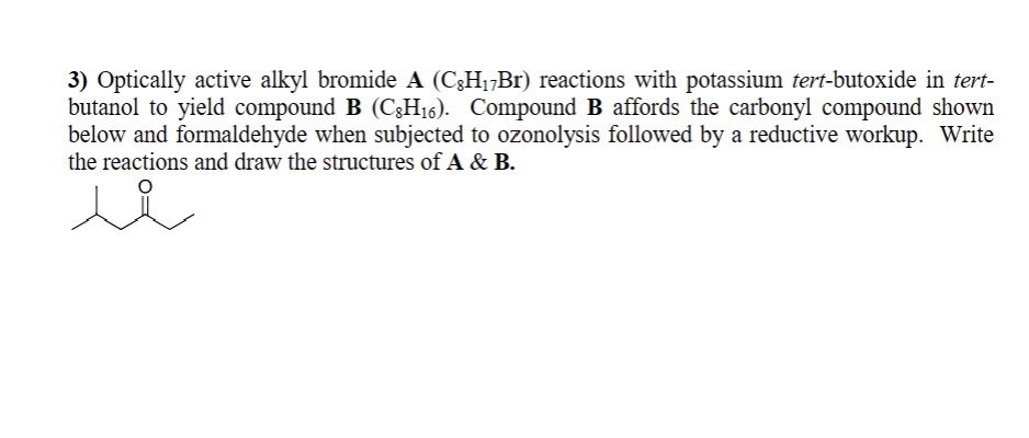 3) Optically active alkyl bromide A (CÂH₁7Br) reactions with potassium tert-butoxide in tert-
butanol to yield compound B (CH₁6). Compound B affords the carbonyl compound shown
below and formaldehyde when subjected to ozonolysis followed by a reductive workup. Write
the reactions and draw the structures of A & B.
شد
