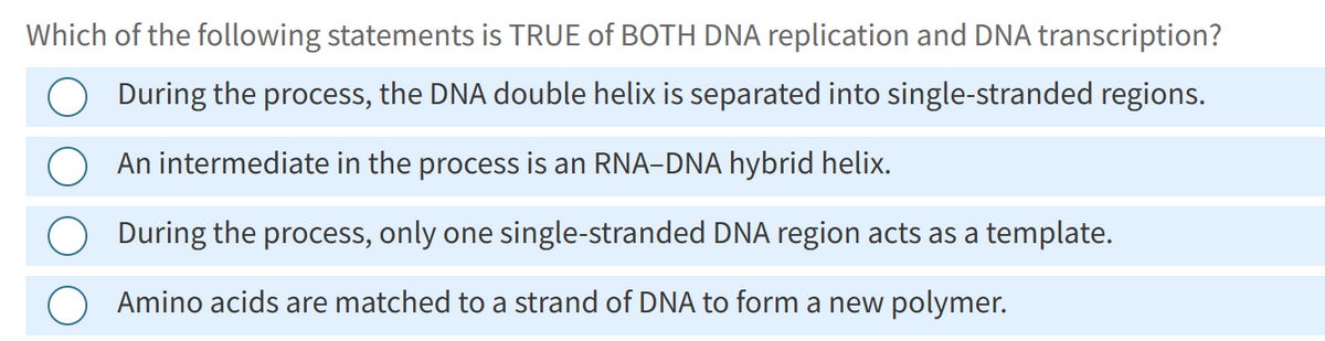 Which of the following statements is TRUE of BOTH DNA replication and DNA transcription?
During the process, the DNA double helix is separated into single-stranded regions.
An intermediate in the process is an RNA-DNA hybrid helix.
During the process, only one single-stranded DNA region acts as a template.
Amino acids are matched to a strand of DNA to form a new polymer.