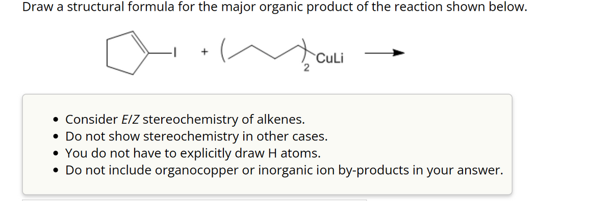 Draw a structural formula for the major organic product of the reaction shown below.
+
2
CuLi
• Consider E/Z stereochemistry of alkenes.
• Do not show stereochemistry in other cases.
• You do not have to explicitly draw H atoms.
• Do not include organocopper or inorganic ion by-products in your answer.