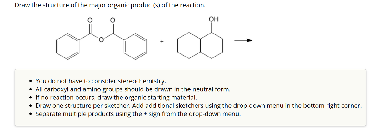 Draw the structure of the major organic product(s) of the reaction.
olso
OH
• You do not have to consider stereochemistry.
• All carboxyl and amino groups should be drawn in the neutral form.
• If no reaction occurs, draw the organic starting material.
• Draw one structure per sketcher. Add additional sketchers using the drop-down menu in the bottom right corner.
Separate multiple products using the + sign from the drop-down menu.