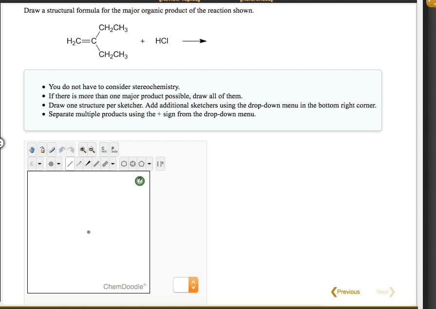 Draw a structural formula for the major organic product of the reaction shown.
CH₂CH3
H₂C=C
3
CH₂CH3
+
• You do not have to consider stereochemistry.
• If there is more than one major product possible, draw all of them.
• Draw one structure per sketcher. Add additional sketchers using the drop-down menu in the bottom right corner.
• Separate multiple products using the + sign from the drop-down menu.
P
opy asto
HCI
ChemDoodleⓇ
[}*
<>
Previous
Next