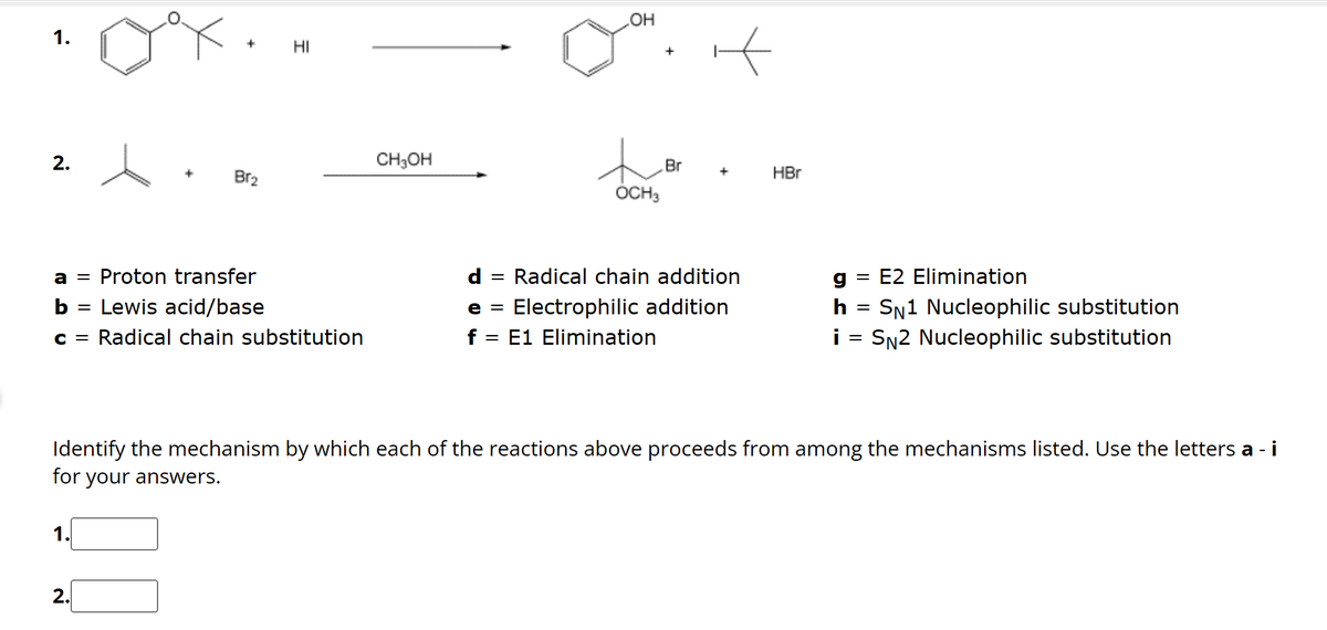 1.
2.
+
1.
Br₂
a = Proton transfer
b =
Lewis acid/base
c = Radical chain substitution
2.
HI
CH3OH
OH
t
OCH3
Br
d
= Radical chain addition
e = Electrophilic addition
f = E1 Elimination
HBr
Identify the mechanism by which each of the reactions above proceeds from among the mechanisms listed. Use the letters a - i
for your answers.
g = E2 Elimination
h = SN1 Nucleophilic substitution
i = SN2 Nucleophilic substitution