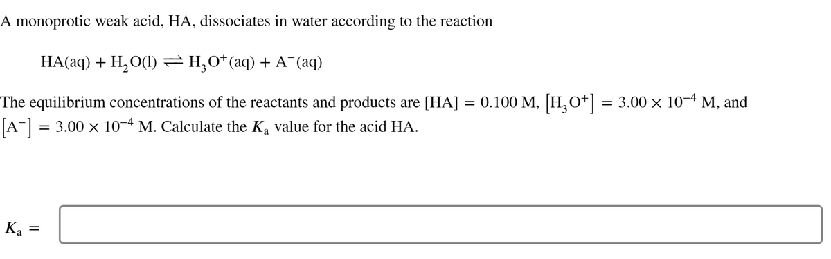 A monoprotic weak acid, HA, dissociates in water according to the reaction
HA(aq) + H₂O(1) ⇒ H₂O* (aq) + A¯(aq)
The equilibrium concentrations of the reactants and products are [HA] = 0.100 M, [H3O+] = 3.00 × 10−4 M, and
[A-] = 3.00 × 10-4 M. Calculate the Ką value for the acid HA.
Ka =