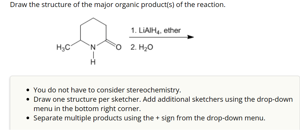 Draw the structure of the major organic product(s) of the reaction.
H3C
●
`N
H
1. LIAIH4, ether
FO 2. H₂O
• You do not have to consider stereochemistry.
• Draw one structure per sketcher. Add additional sketchers using the drop-down
menu in the bottom right corner.
Separate multiple products using the + sign from the drop-down menu.