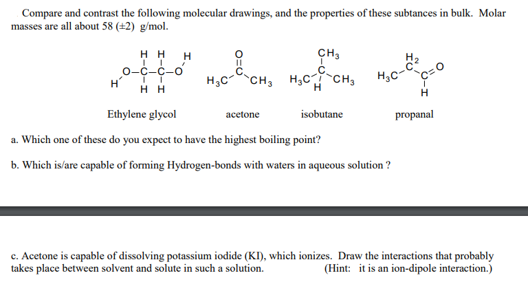 Compare and contrast the following molecular drawings, and the properties of these subtances in bulk. Molar
masses are all about 58 (±2) g/mol.
нн н
CH3
0-C-C-o
H
H2
H3C-
H,c-CH, H,C CH,
H3C-
нн
H
Ethylene glycol
acetone
isobutane
propanal
a. Which one of these do you expect to have the highest boiling point?
b. Which is/are capable of forming Hydrogen-bonds with waters in aqueous solution ?
c. Acetone is capable of dissolving potassium iodide (KI), which ionizes. Draw the interactions that probably
takes place between solvent and solute in such a solution.
(Hint: it is an ion-dipole interaction.)
