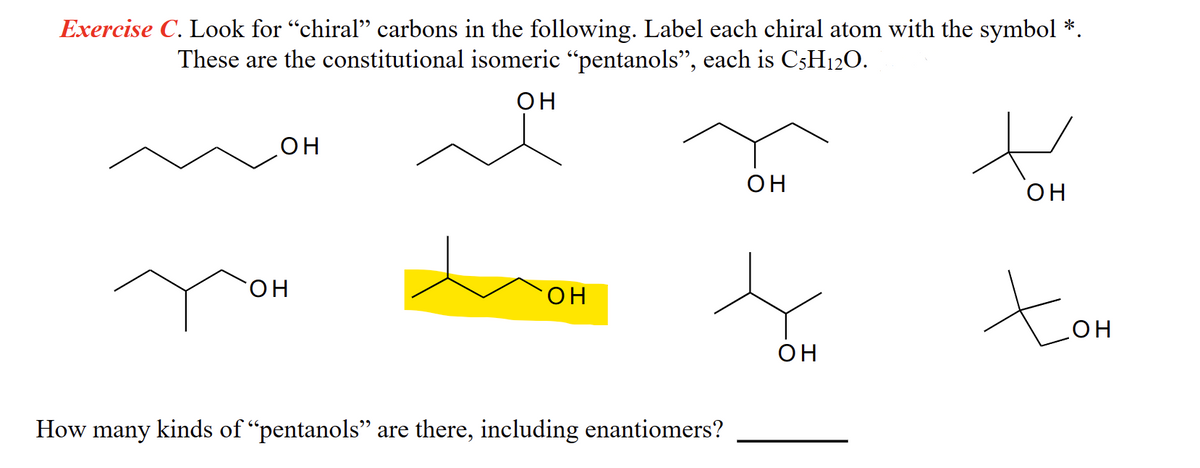 Exercise C. Look for “chiral” carbons in the following. Label each chiral atom with the symbol *.
These are the constitutional isomeric “pentanols”, each is C5H12O.
он
ОН
он
он
How many kinds of "pentanols” are there, including enantiomers?
он
он
н
он
Хон