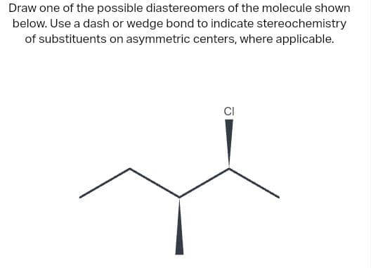 Draw one of the possible diastereomers of the molecule shown
below. Use a dash or wedge bond to indicate stereochemistry
of substituents on asymmetric centers, where applicable.
CI