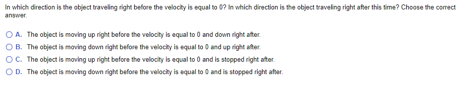 In which direction is the object traveling right before the velocity is equal to 0? In which direction is the object traveling right after this time? Choose the correct
answer.
O A. The object is moving up right before the velocity is equal to 0 and down right after.
O B. The object is moving down right before the velocity is equal to 0 and up right after.
OC. The object is moving up right before the velocity is equal to 0 and is stopped right after.
O D. The object is moving down right before the velocity is equal to 0 and is stopped right after.
