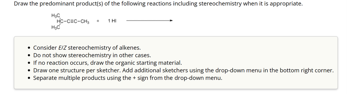 Draw the predominant product(s) of the following reactions including stereochemistry when it is appropriate.
H3C
H3C
HC-CEC-CH3 + 1 HI
• Consider E/Z stereochemistry of alkenes.
• Do not show stereochemistry in other cases.
• If no reaction occurs, draw the organic starting material.
• Draw one structure per sketcher. Add additional sketchers using the drop-down menu in the bottom right corner.
Separate multiple products using the + sign from the drop-down menu.