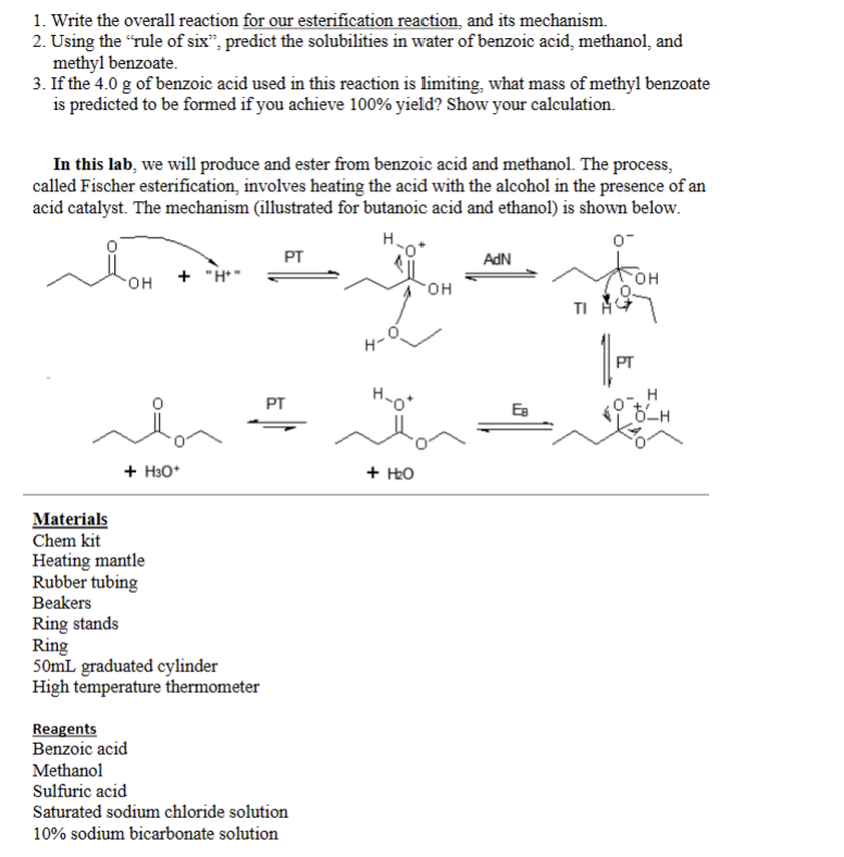 1. Write the overall reaction for our esterification reaction, and its mechanism.
2. Using the "rule of six", predict the solubilities in water of benzoic acid, methanol, and
methyl benzoate.
3. If the 4.0 g of benzoic acid used in this reaction is limiting, what mass of methyl benzoate
is predicted to be formed if you achieve 100% yield? Show your calculation.
In this lab, we will produce and ester from benzoic acid and methanol. The process,
called Fischer esterification, involves heating the acid with the alcohol in the presence of an
acid catalyst. The mechanism (illustrated for butanoic acid and ethanol) is shown below.
H
0-
OH + "H"
+ H3O*
Materials
Chem kit
Heating mantle
Rubber tubing
Beakers
Ring stands
Ring
50mL graduated cylinder
High temperature thermometer
PT
PT
Reagents
Benzoic acid
Methanol
Sulfuric acid
Saturated sodium chloride solution
10% sodium bicarbonate solution
H-
H₂O*
+ H₂O
OH
AdN
Ев
OH
PT
-H