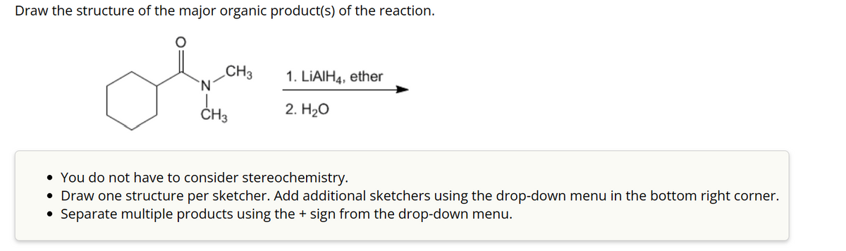 Draw the structure of the major organic product(s) of the reaction.
ملی
N
CH3
CH3
1. LiAlH4, ether
2. H₂O
• You do not have to consider stereochemistry.
• Draw one structure per sketcher. Add additional sketchers using the drop-down menu in the bottom right corner.
• Separate multiple products using the + sign from the drop-down menu.