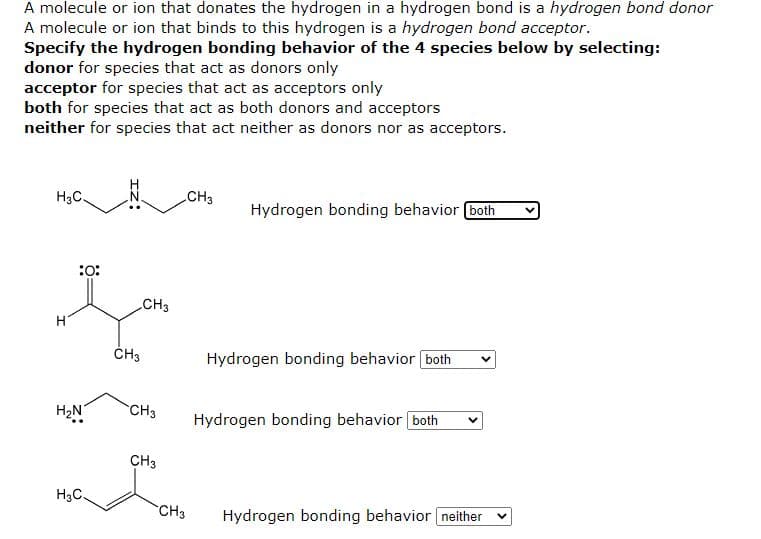 A molecule or ion that donates the hydrogen in a hydrogen bond is a hydrogen bond donor
A molecule or ion that binds to this hydrogen is a hydrogen bond acceptor.
Specify the hydrogen bonding behavior of the 4 species below by selecting:
donor for species that act as donors only
acceptor for species that act as acceptors only
both for species that act as both donors and acceptors
neither for species that act neither as donors nor as acceptors.
H3C.
CH3
Hydrogen bonding behavior both
:o:
CH3
ČH3
Hydrogen bonding behavior both
H2N
CH3
Hydrogen bonding behavior both
CH3
H3C.
CH3
Hydrogen bonding behavior neither
