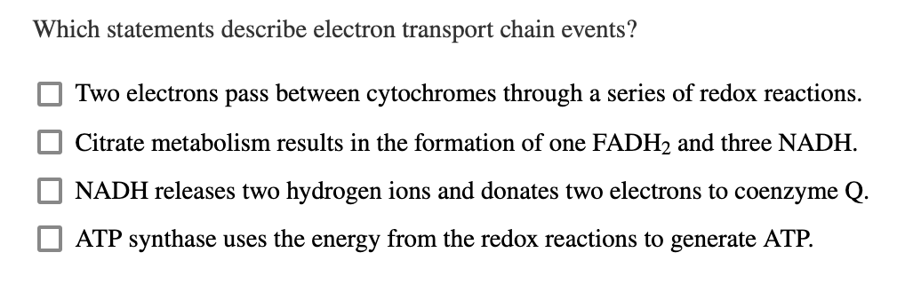 Which statements describe electron transport chain events?
Two electrons pass between cytochromes through a series of redox reactions.
Citrate metabolism results in the formation of one FADH2 and three NADH.
NADH releases two hydrogen ions and donates two electrons to coenzyme Q.
ATP synthase uses the energy from the redox reactions to generate ATP.