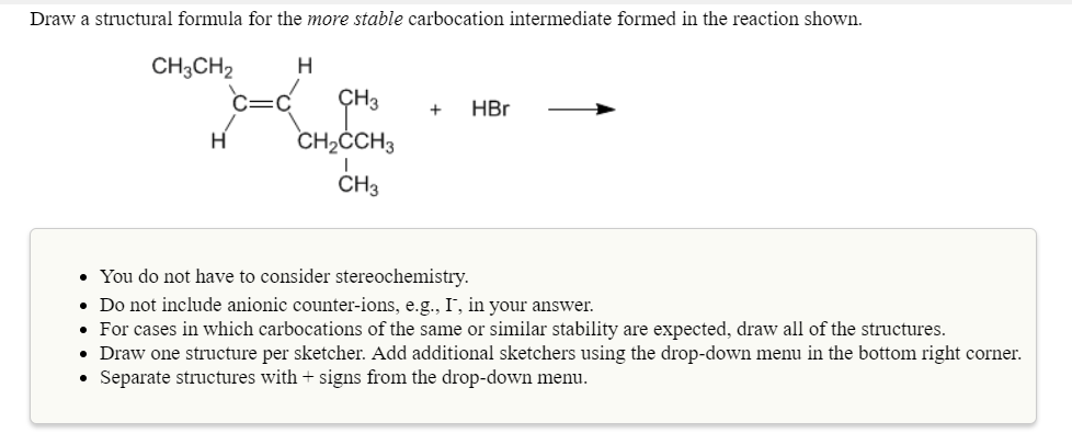 Draw a structural formula for the more stable carbocation intermediate formed in the reaction shown.
CH3CH₂
H
H
c=c" cms
CH3
CH₂CCH3
CH3
+ HBr
• You do not have to consider stereochemistry.
. Do not include anionic counter-ions, e.g., I, in your answer.
• For cases in which carbocations of the same or similar stability are expected, draw all of the structures.
• Draw one structure per sketcher. Add additional sketchers using the drop-down menu in the bottom right corner.
Separate structures with + signs from the drop-down menu.