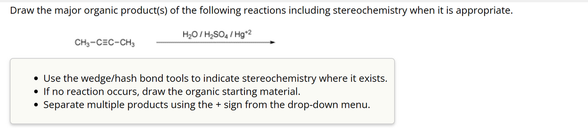Draw the major organic product(s) of the following reactions including stereochemistry when it is appropriate.
H₂O/H₂SO4/Hg+2
CH3-CEC-CH3
• Use the wedge/hash bond tools to indicate stereochemistry where it exists.
• If no reaction occurs, draw the organic starting material.
Separate multiple products using the + sign from the drop-down menu.