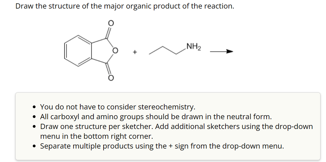 Draw the structure of the major organic product of the reaction.
NH₂
• You do not have to consider stereochemistry.
• All carboxyl and amino groups should be drawn in the neutral form.
• Draw one structure per sketcher. Add additional sketchers using the drop-down
menu in the bottom right corner.
• Separate multiple products using the + sign from the drop-down menu.