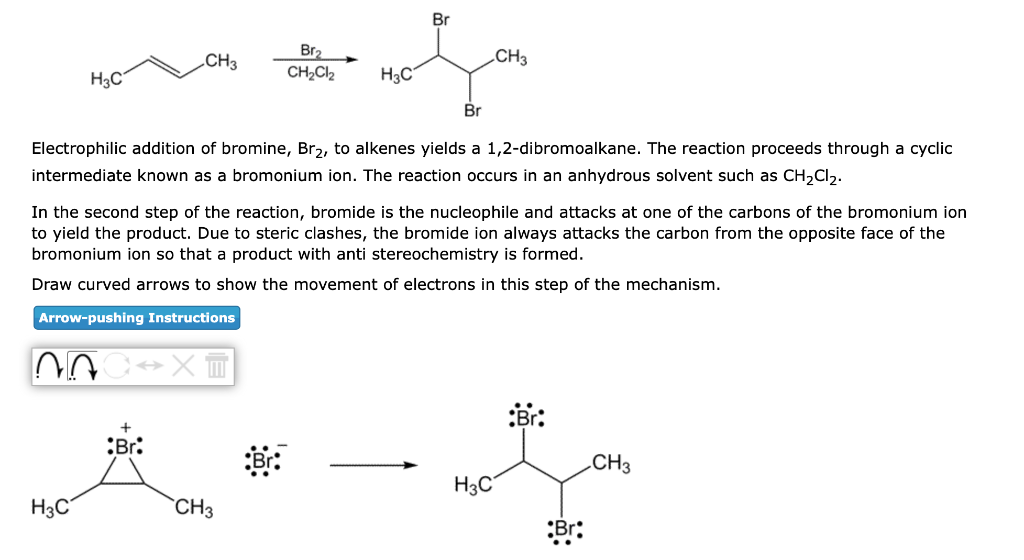H3C
CH3
H3C
NA C→XT
Br
Br₂
CH₂Cl₂
H3C
Electrophilic addition of bromine, Br₂, to alkenes yields a 1,2-dibromoalkane. The reaction proceeds through a cyclic
intermediate known as a bromonium ion. The reaction occurs in an anhydrous solvent such as CH₂Cl₂.
CH3
Br
In the second step of the reaction, bromide is the nucleophile and attacks at one of the carbons of the bromonium ion
to yield the product. Due to steric clashes, the bromide ion always attacks the carbon from the opposite face of the
bromonium ion so that a product with anti stereochemistry is formed.
Draw curved arrows to show the movement of electrons in this step of the mechanism.
Arrow-pushing Instructions
Br
CH3
H3C
CH3