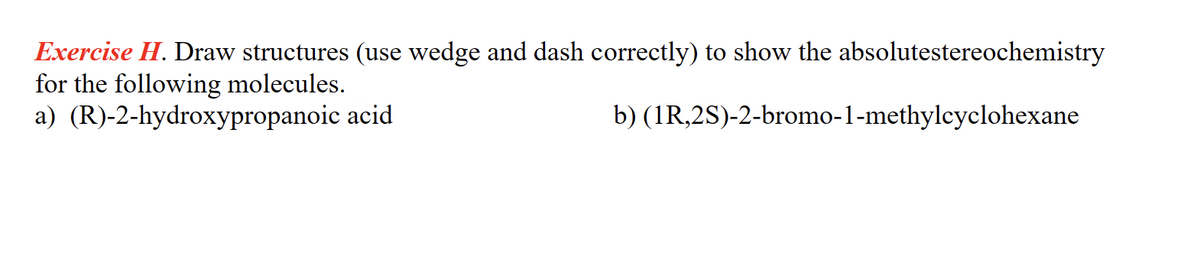 Exercise H. Draw structures (use wedge and dash correctly) to show the absolutestereochemistry
for the following molecules.
a) (R)-2-hydroxypropanoic
acid
b) (1R,2S)-2-bromo-1-methylcyclohexane