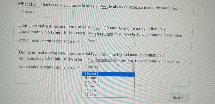What change (increase or decrease) in arterial Pco2 leads to an increase in minute ventilation?
Increase
During normal resting conditions, arterial Pco2 is 40 mm Hg and minute ventilation is
approximately 6.5 L/min. If the arterial Pco2 increased by 4 mm Hg. to what approximate value
would minute ventilation increase? [Select]
During normal resting conditions, arterial Poz is 100 mm Hg and minute ventilation is
approximately 6.5 L/min. If the arterial Po2 decreased by 4 mm Hg, to what approximate value
would minute ventilation increase?
[Select]
[Select]
5 L/min
6.6 L/min
9 L/min
12 L/min
15 L/min
Next