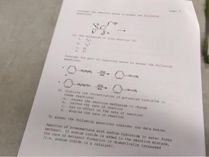 Consider the reaction below to answer the following
questionar
b
$
29. The mechanism of this reaction is:
a.
C.
32
E1
Consider the pair of reactions below to answer the following
questions.
động
KOH
heat
CHCH₂OTs
-CH=CH₂
30. Doubling the concentration of potassium hydroxide in
these reactions:
-al=C₂
KOH
heat
a.
causes the reaction mechaniam to change
b. halves the rate of reaction
Page: 81
C.
d. doubles the rate of reaction
To answer the following questions consider the data below:
Reaction of bromomethane with sodium hydroxide in water forms
methanol. If sodium iodide is added to the reaction mixture,
the rate of methanol formation is dramatically increased
(1.0. sodium iodido is a catalyst).
has no effect on the rate of reaction