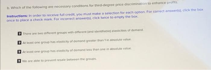 b. Which of the following are necessary conditions for third-degree price discrimination to enhance profits.
Instructions: In order to receive full credit, you must make a selection for each option. For correct answer(s), click the box
once to place a check mark. For incorrect answer(s), click twice to empty the box.
7 There are two different groups with different (and identifiable) elasticities of demand,
7 At least one group has elasticity of demand greater than 1 in absolute value.
At least one group has elasticity of demand less than one in absolute value.
? We are able to prevent resale between the groups.
