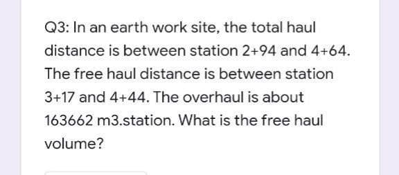 Q3: In an earth work site, the total haul
distance is between station 2+94 and 4+64.
The free haul distance is between station
3+17 and 4+44. The overhaul is about
163662 m3.station. What is the free haul
volume?
