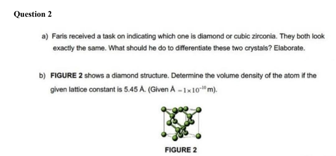 Question 2
a) Faris received a task on indicating which one is diamond or cubic zirconia. They both look
exactly the same. What should he do to differentiate these two crystals? Elaborate.
b) FIGURE 2 shows a diamond structure. Determine the volume density of the atom if the
given lattice constant is 5.45 A. (Given A - 1x10-1º m).
FIGURE 2
