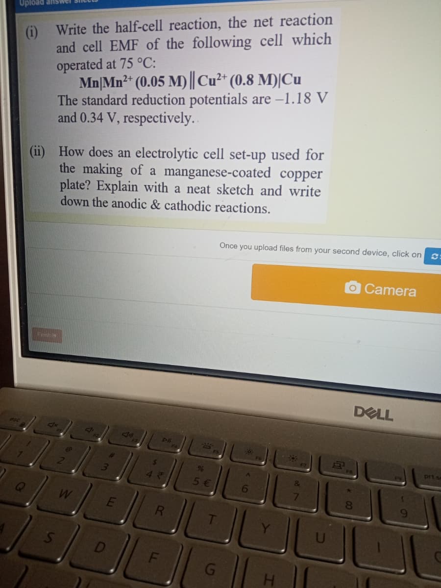 (i) Write the half-cell reaction, the net reaction
and cell EMF of the following cell which
operated at 75 °C:
Mn|Mn2* (0.05 M) ||Cu²* (0.8 M)|Cu
The standard reduction potentials are -1.18 V
and 0.34 V, respectively..
Upload answer
How does an electrolytic cell set-up used for
the making of a manganese-coated copper
plate? Explain with a neat sketch and write
down the anodic & cathodic reactions.
Once you upload files from your second device, click on e
OCamera
Fch
DELL
esc
FB
%
prt se
5€
6.
