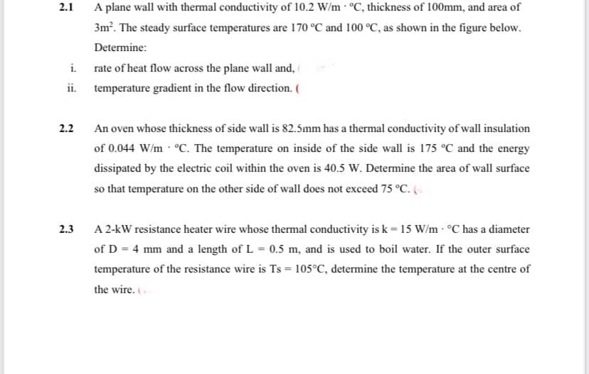 2.1
i.
ii.
2.2
2.3
A plane wall with thermal conductivity of 10.2 W/m °C, thickness of 100mm, and area of
3m². The steady surface temperatures are 170 °C and 100 °C, as shown in the figure below.
Determine:
rate of heat flow across the plane wall and,
temperature gradient in the flow direction. (
An oven whose thickness of side wall is 82.5mm has a thermal conductivity of wall insulation
of 0.044 W/m °C. The temperature on inside of the side wall is 175 °C and the energy
dissipated by the electric coil within the oven is 40.5 W. Determine the area of wall surface
so that temperature on the other side of wall does not exceed 75 °C. (4)
A 2-kW resistance heater wire whose thermal conductivity is k = 15 W/m - °C has a diameter
of D = 4 mm and a length of L = 0.5 m, and is used to boil water. If the outer surface
temperature of the resistance wire is Ts = 105°C, determine the temperature at the centre of
the wire. (.