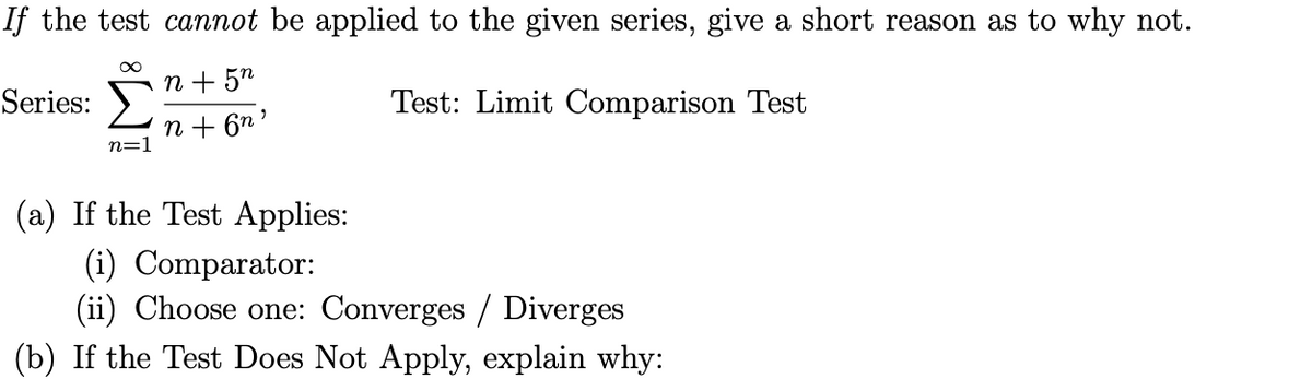 If the test cannot be applied to the given series, give a short reason as to why not.
n + 5n
Series:
Test: Limit Comparison Test
n + 6n '
n=1
(a) If the Test Applies:
(i) Comparator:
(ii) Choose one: Converges / Diverges
(b) If the Test Does Not Apply, explain why:
