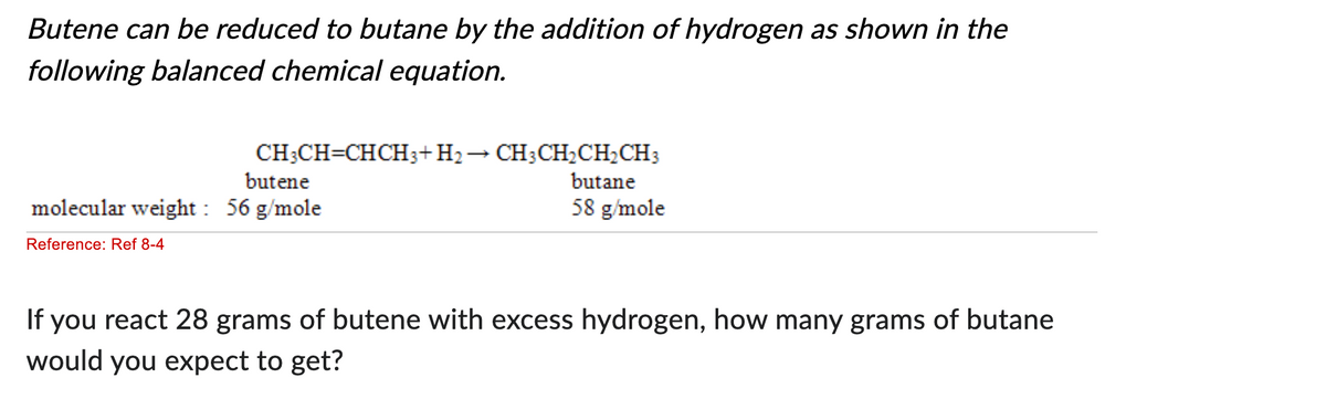 Butene can be reduced to butane by the addition of hydrogen as shown in the
following balanced chemical equation.
CH3CH=CHCH3+H₂
butene
molecular weight: 56 g/mole
Reference: Ref 8-4
CH3CH₂CH₂CH3
butane
58 g/mole
If you react 28 grams of butene with excess hydrogen, how many grams of butane
would you expect to get?