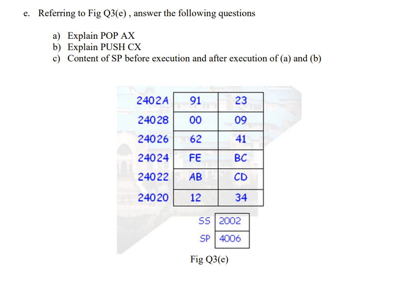 e. Referring to Fig Q3(e), answer the following questions
а) Explain POОР АХ
b) Explain PUSH CX
c) Content of SP before execution and after execution of (a) and (b)
2402A
91
23
240 28
00
09
24026
62
41
24024
FE
BC
24022
AB
CD
24020
12
34
SS 2002
SP 4006
Fig Q3(e)
