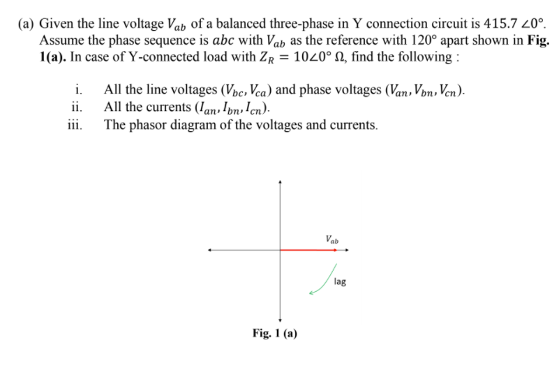 (a) Given the line voltage Vah of a balanced three-phase in Y connection circuit is 415.7 20°.
Assume the phase sequence is abc with Vab as the reference with 120° apart shown in Fig.
1(a). In case of Y-connected load with ZR = 1020° N, find the following :
All the line voltages (Vpc, Vca) and phase voltages (Van, Von, Ven).
All the currents (Ian,Ibn,!cn).
iii.
i.
ii.
The phasor diagram of the voltages and currents.
Vab
lag
Fig. 1 (a)
