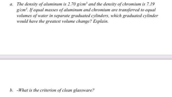 a. The density of aluminum is 2.70 g/cm and the density of chromium is 7.19
g/cm. If equal masses of aluminum and chromium are transferred to equal
volumes of water in separate graduated cylinders, which graduated cylinder
would have the greatest volume change? Explain.
b. -What is the criterion of clean glassware?
